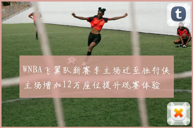 WNBA飞翼队新赛季主场迁至独行侠主场增加12万座位提升观赛体验