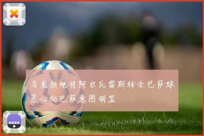 马竞拒绝将阿尔瓦雷斯转会巴萨球员心向巴萨意图明显