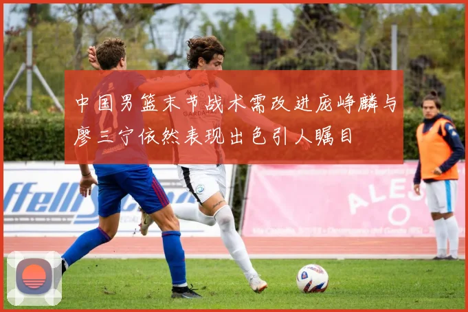 中国男篮末节战术需改进庞峥麟与廖三宁依然表现出色引人瞩目