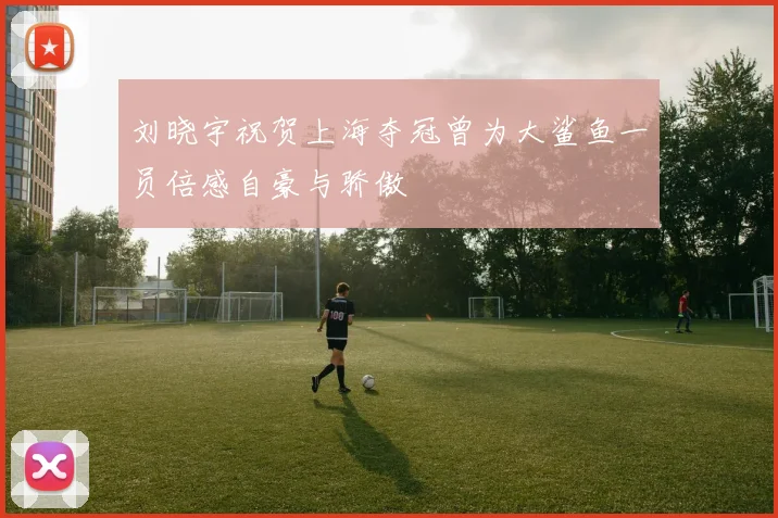 刘晓宇祝贺上海夺冠曾为大鲨鱼一员倍感自豪与骄傲