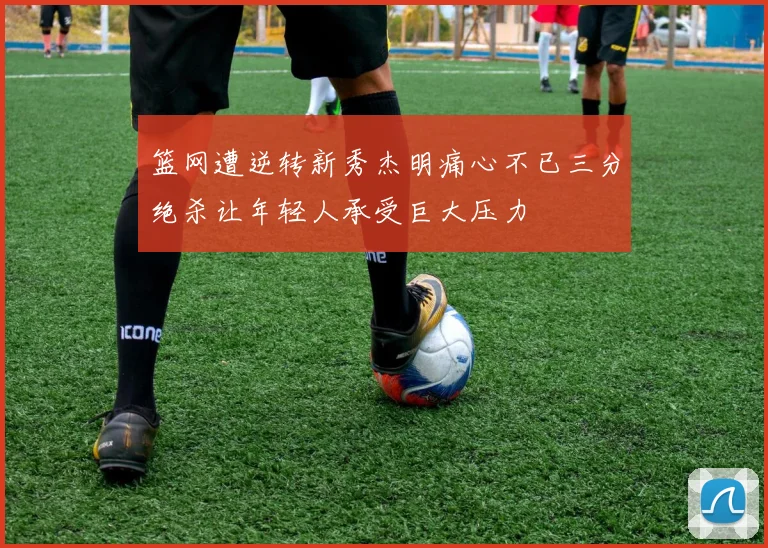 篮网遭逆转新秀杰明痛心不已三分绝杀让年轻人承受巨大压力