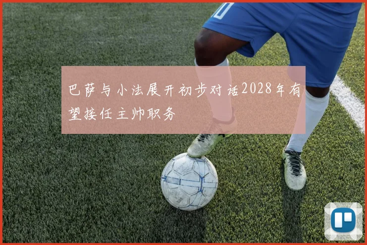 巴萨与小法展开初步对话2028年有望接任主帅职务