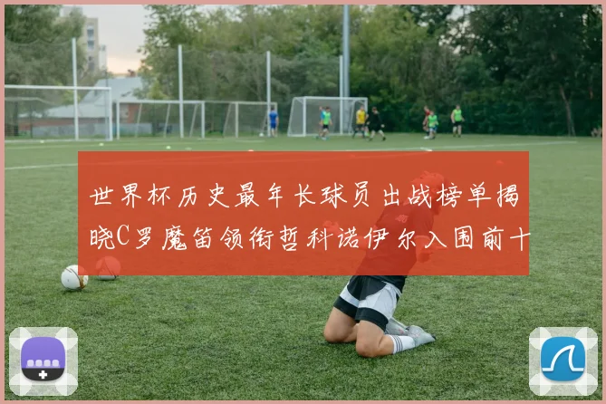 世界杯历史最年长球员出战榜单揭晓C罗魔笛领衔哲科诺伊尔入围前十