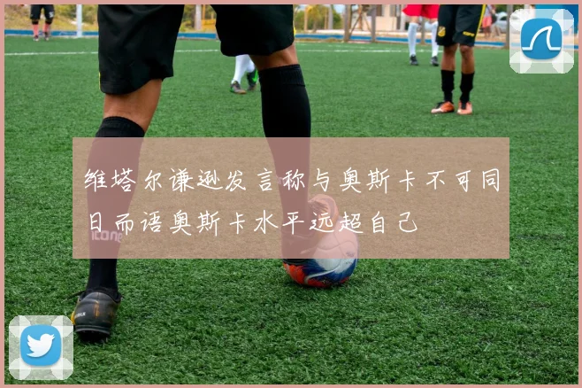 维塔尔谦逊发言称与奥斯卡不可同日而语奥斯卡水平远超自己