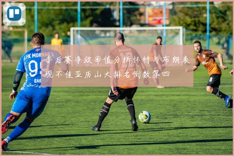 季后赛净效率值分析怀特与布朗表现不佳亚历山大排名倒数第四