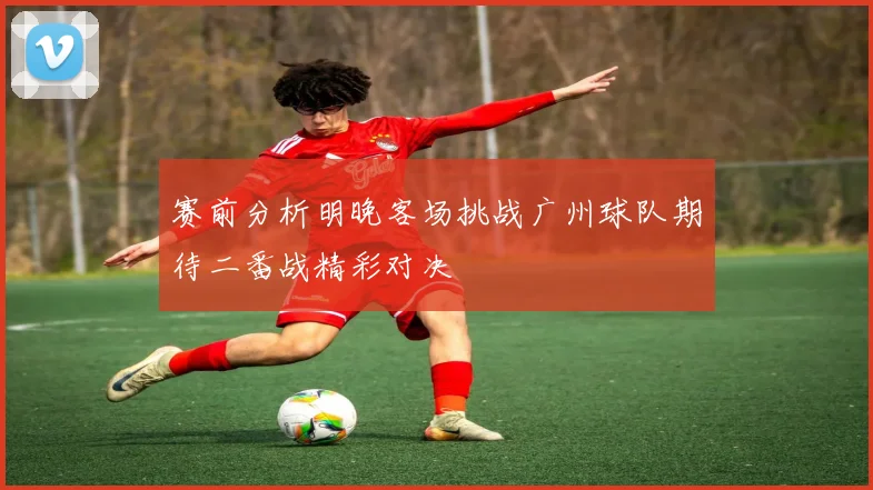 赛前分析明晚客场挑战广州球队期待二番战精彩对决