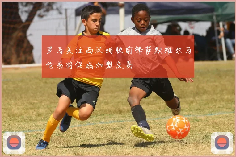 罗马关注西汉姆联前锋萨默维尔马伦或将促成加盟交易