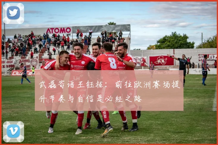 武磊寄语王钰栋：前往欧洲赛场提升节奏与自信是必经之路