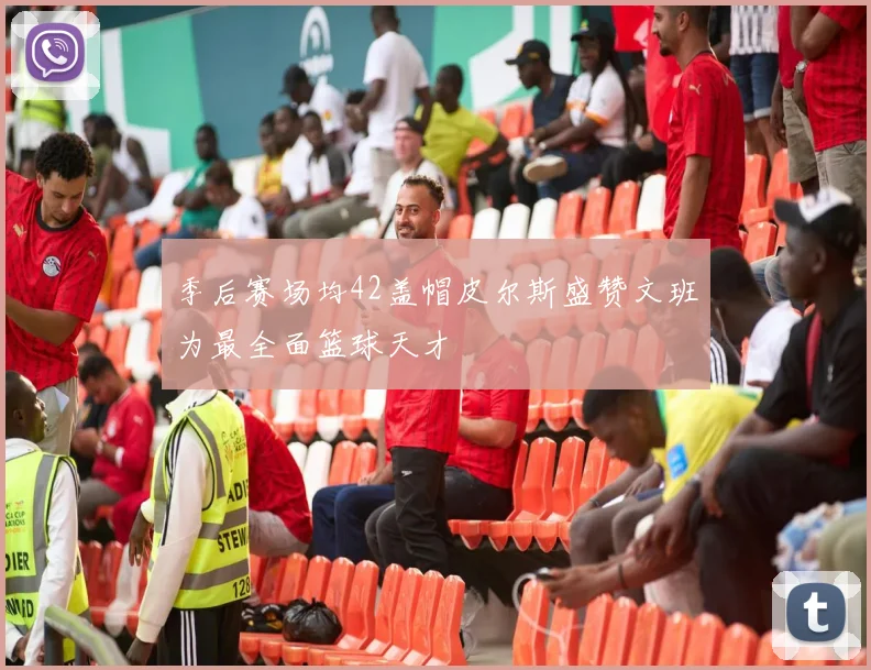 季后赛场均42盖帽皮尔斯盛赞文班为最全面篮球天才