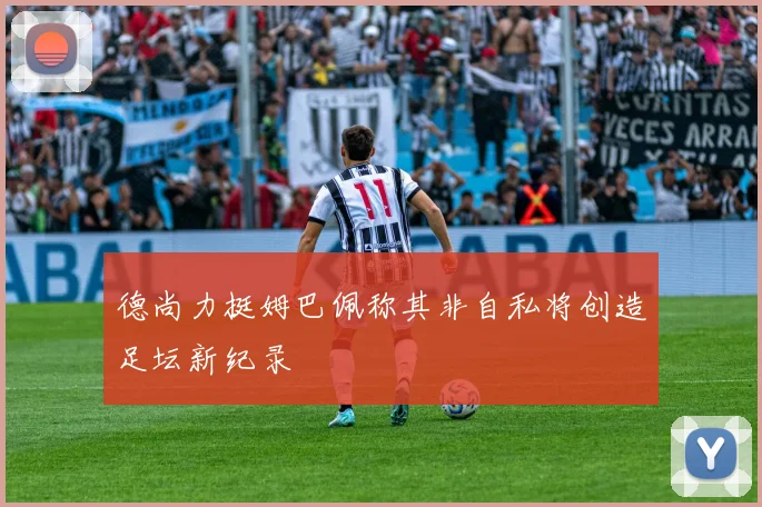 德尚力挺姆巴佩称其非自私将创造足坛新纪录