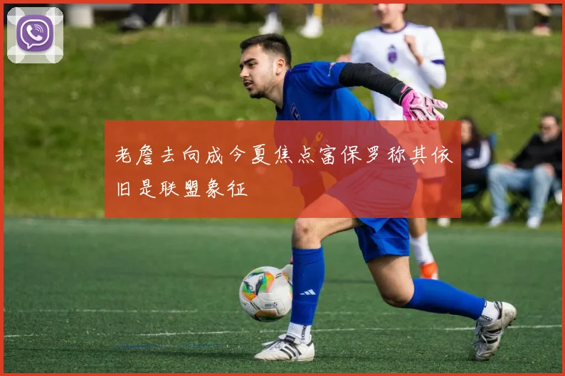 老詹去向成今夏焦点富保罗称其依旧是联盟象征