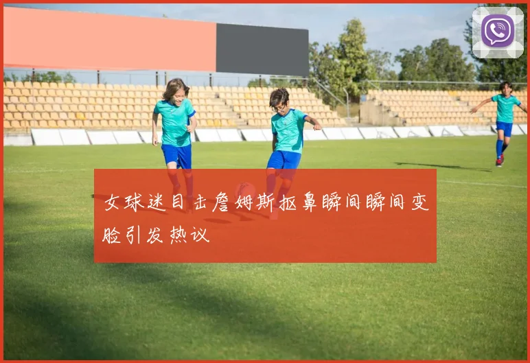 女球迷目击詹姆斯抠鼻瞬间瞬间变脸引发热议