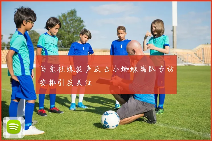 马竞社媒发声反击小蜘蛛离队专访安排引发关注