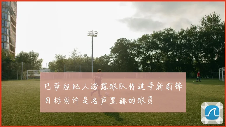 巴萨经纪人透露球队将追寻新前锋目标或许是名声显赫的球员