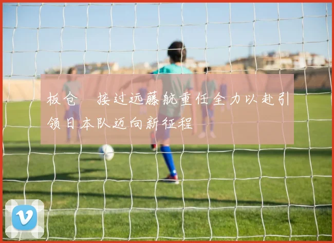 板仓滉接过远藤航重任全力以赴引领日本队迈向新征程