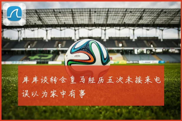 库库谈转会皇马经历五次未接来电误以为家中有事