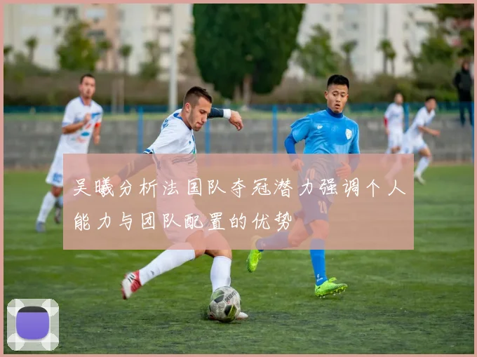 吴曦分析法国队夺冠潜力强调个人能力与团队配置的优势