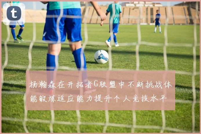 杨瀚森在开拓者G联盟中不断挑战体能锻炼适应能力提升个人竞技水平