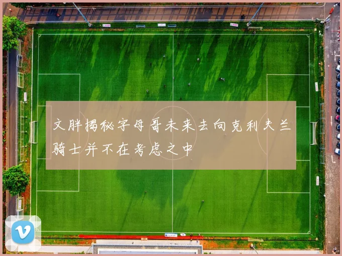 文胖揭秘字母哥未来去向克利夫兰骑士并不在考虑之中
