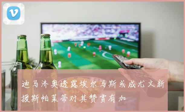 迪马济奥透露埃尔马斯或成尤文新援斯帕莱蒂对其赞赏有加