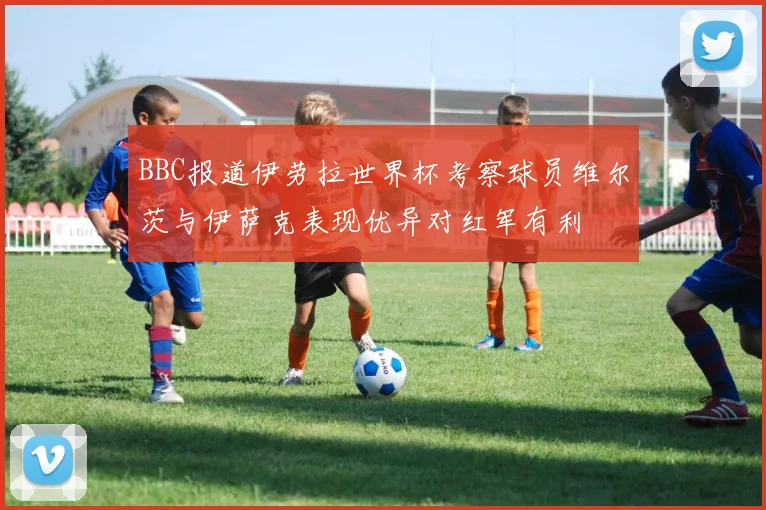 BBC报道伊劳拉世界杯考察球员维尔茨与伊萨克表现优异对红军有利