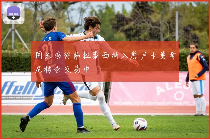 国米或将弗拉泰西纳入詹卢卡曼奇尼转会交易中