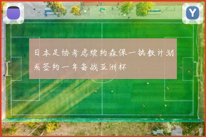 日本足协考虑续约森保一执教计划或签约一年备战亚洲杯