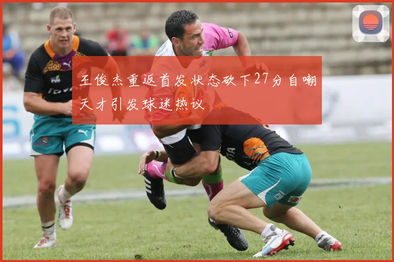 王俊杰重返首发状态砍下27分自嘲天才引发球迷热议